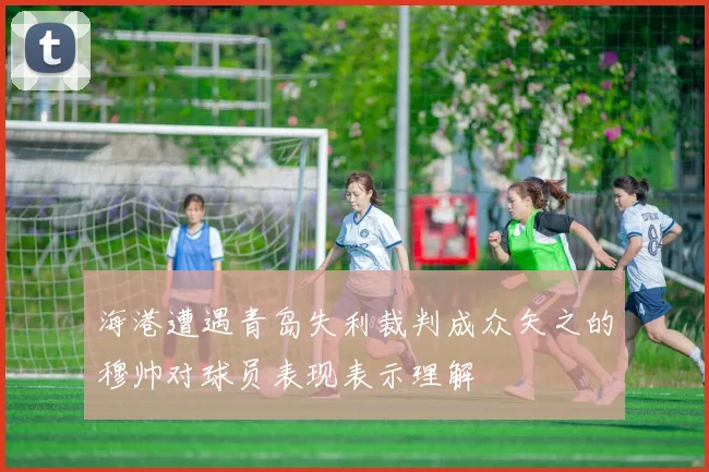 海港遭遇青岛失利裁判成众矢之的穆帅对球员表现表示理解