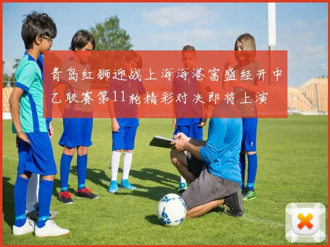青岛红狮迎战上海海港富盛经开中乙联赛第11轮精彩对决即将上演