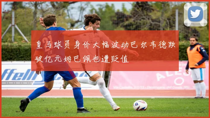 皇马球员身价大幅波动巴尔韦德跌破亿元姆巴佩也遭贬值