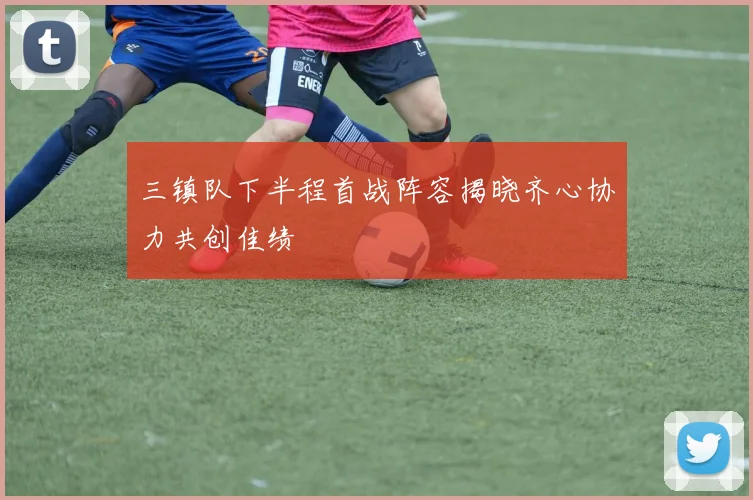 三镇队下半程首战阵容揭晓齐心协力共创佳绩