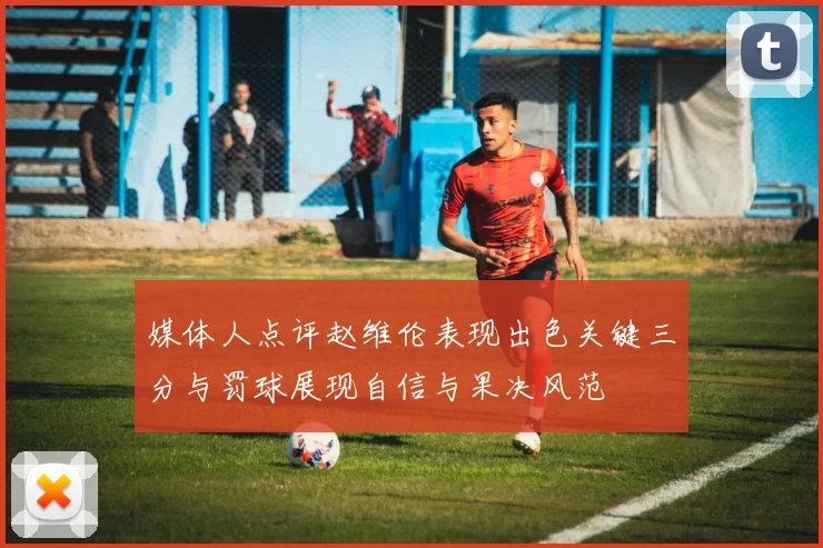 媒体人点评赵维伦表现出色关键三分与罚球展现自信与果决风范