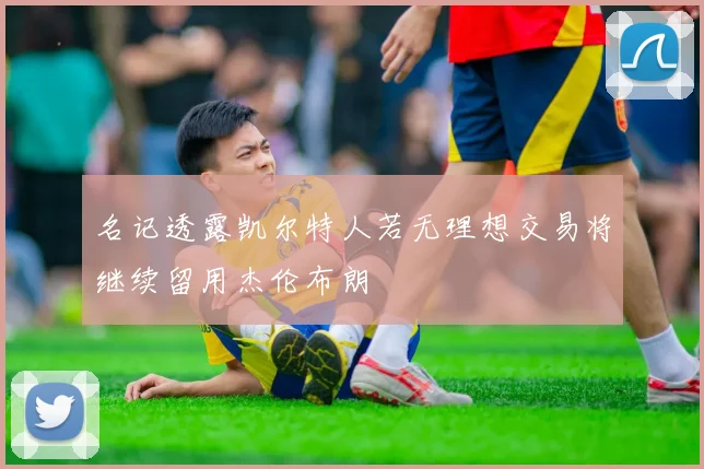 名记透露凯尔特人若无理想交易将继续留用杰伦布朗