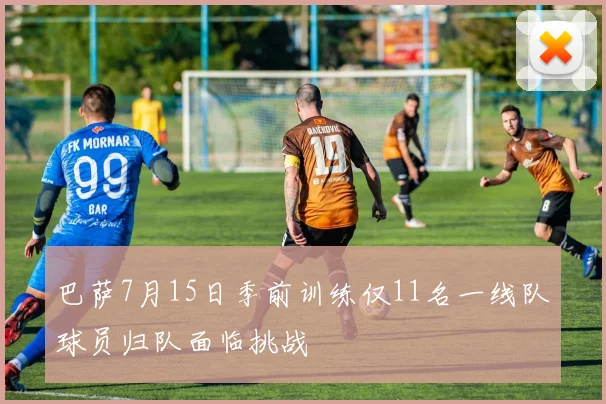 巴萨7月15日季前训练仅11名一线队球员归队面临挑战