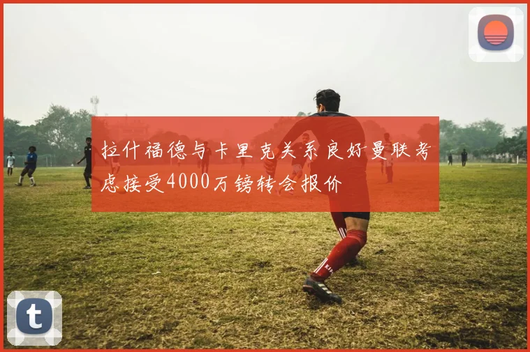 拉什福德与卡里克关系良好曼联考虑接受4000万镑转会报价