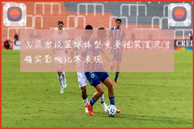 戈贝尔谈篮球体型重要性笑言尺寸确实影响比赛表现