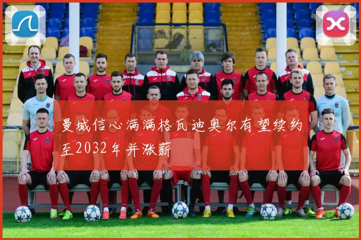 曼城信心满满格瓦迪奥尔有望续约至2032年并涨薪