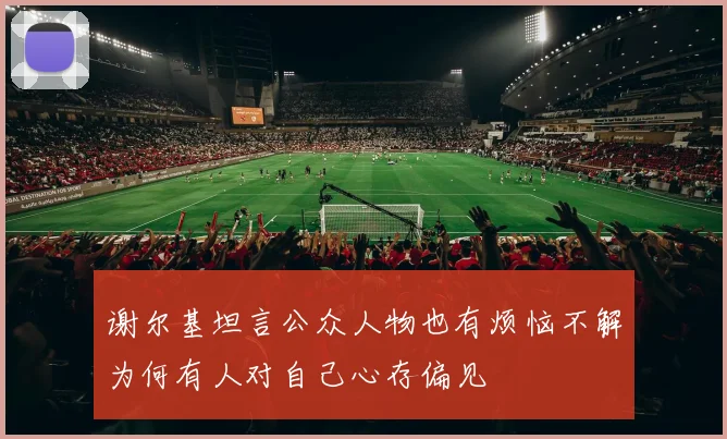 谢尔基坦言公众人物也有烦恼不解为何有人对自己心存偏见